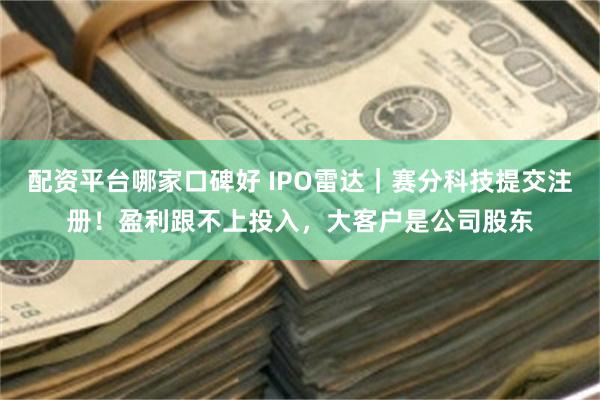 配资平台哪家口碑好 IPO雷达｜赛分科技提交注册！盈利跟不上投入，大客户是公司股东