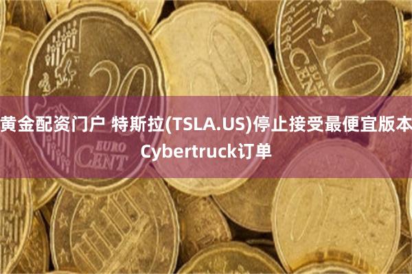 黄金配资门户 特斯拉(TSLA.US)停止接受最便宜版本Cybertruck订单