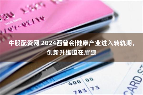 牛股配资网 2024西普会|健康产业进入转轨期，创新升维迫在眉睫