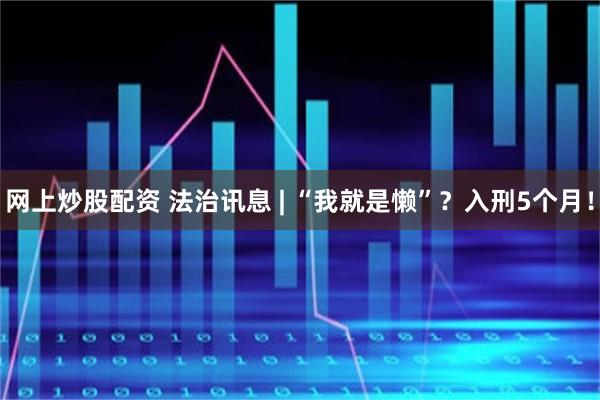 网上炒股配资 法治讯息 | “我就是懒”？入刑5个月！