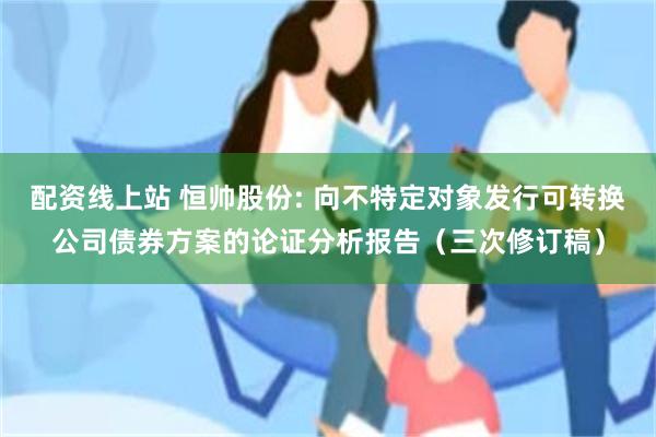 配资线上站 恒帅股份: 向不特定对象发行可转换公司债券方案的论证分析报告（三次修订稿）