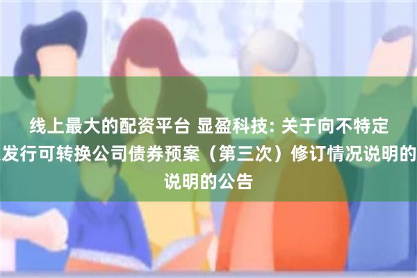 线上最大的配资平台 显盈科技: 关于向不特定对象发行可转换公司债券预案（第三次）修订情况说明的公告