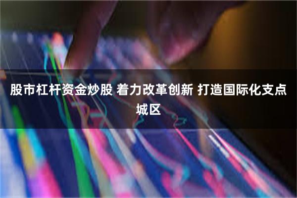 股市杠杆资金炒股 着力改革创新 打造国际化支点城区