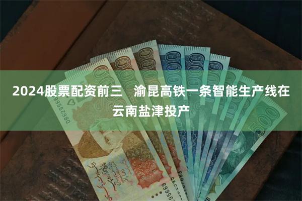 2024股票配资前三   渝昆高铁一条智能生产线在云南盐津投产