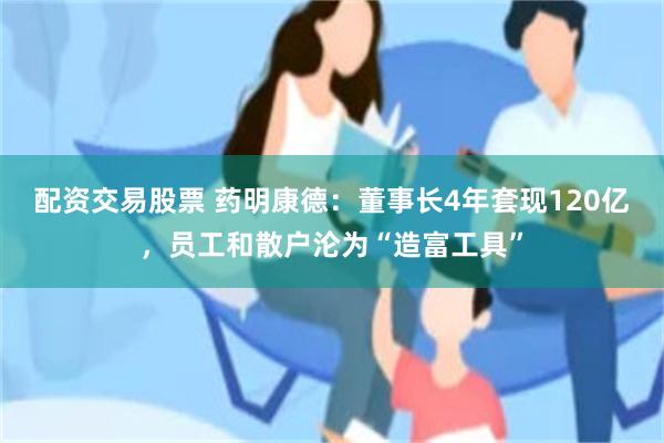 配资交易股票 药明康德：董事长4年套现120亿，员工和散户沦为“造富工具”