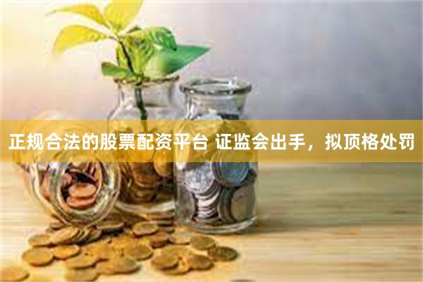 正规合法的股票配资平台 证监会出手，拟顶格处罚