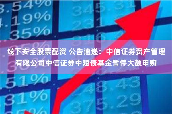 线下安全股票配资 公告速递：中信证券资产管理有限公司中信证券中短债基金暂停大额申购