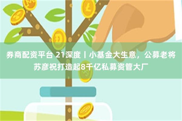 券商配资平台 21深度丨小基金大生意，公募老将苏彦祝打造起8千亿私募资管大厂