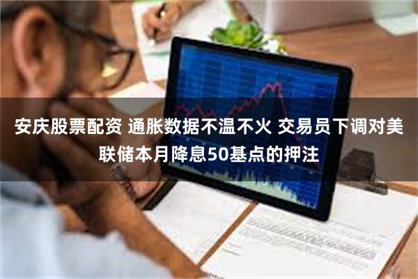 安庆股票配资 通胀数据不温不火 交易员下调对美联储本月降息50基点的押注