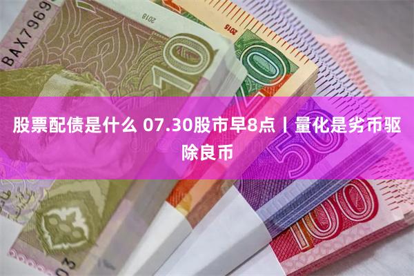 股票配债是什么 07.30股市早8点丨量化是劣币驱除良币