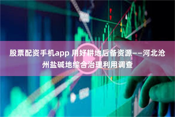 股票配资手机app 用好耕地后备资源——河北沧州盐碱地综合治理利用调查