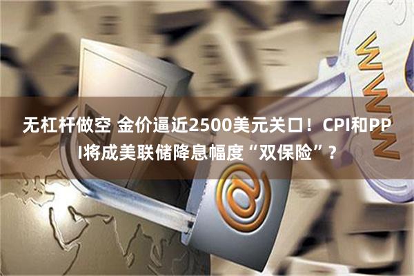 无杠杆做空 金价逼近2500美元关口！CPI和PPI将成美联储降息幅度“双保险”？