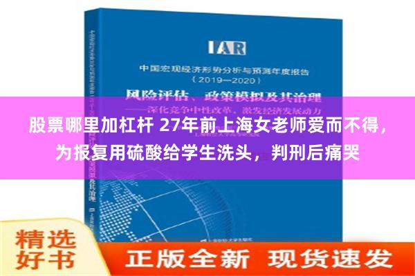 股票哪里加杠杆 27年前上海女老师爱而不得，为报复用硫酸给学生洗头，判刑后痛哭