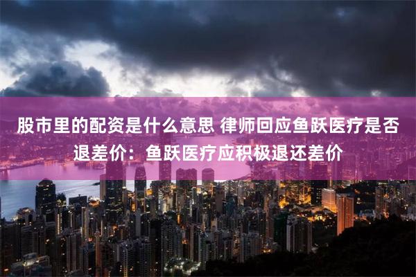 股市里的配资是什么意思 律师回应鱼跃医疗是否退差价：鱼跃医疗应积极退还差价