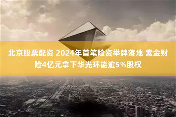 北京股票配资 2024年首笔险资举牌落地 紫金财险4亿元拿下华光环能逾5%股权