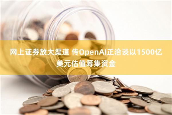 网上证劵放大渠道 传OpenAI正洽谈以1500亿美元估值筹集资金