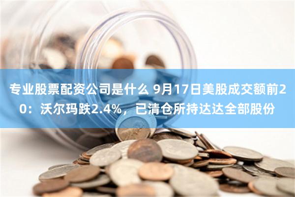 专业股票配资公司是什么 9月17日美股成交额前20：沃尔玛跌2.4%，已清仓所持达达全部股份