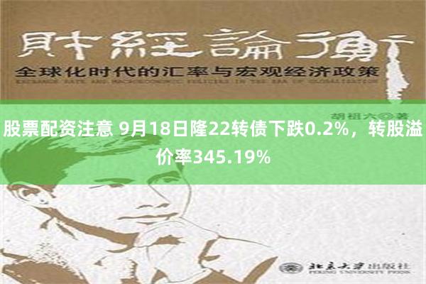 股票配资注意 9月18日隆22转债下跌0.2%，转股溢价率345.19%