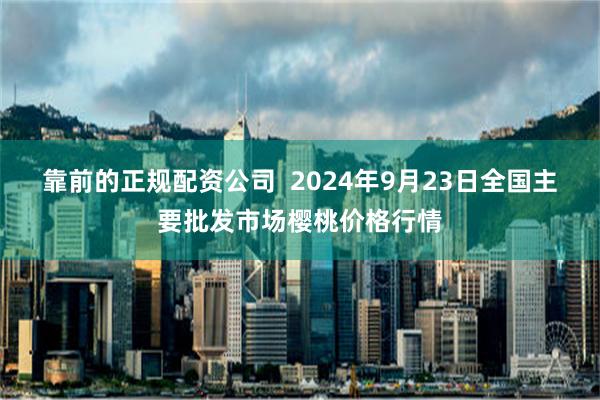 靠前的正规配资公司  2024年9月23日全国主要批发市场樱桃价格行情