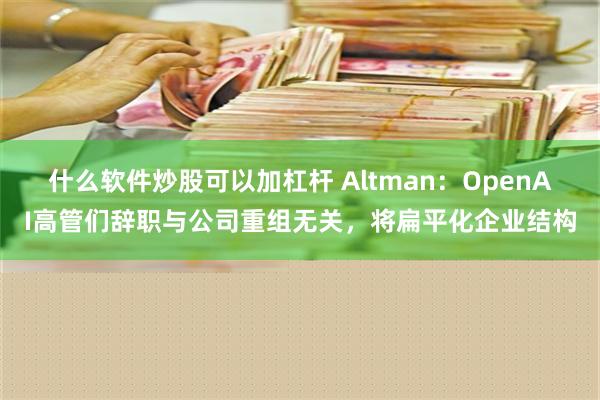 什么软件炒股可以加杠杆 Altman：OpenAI高管们辞职与公司重组无关，将扁平化企业结构