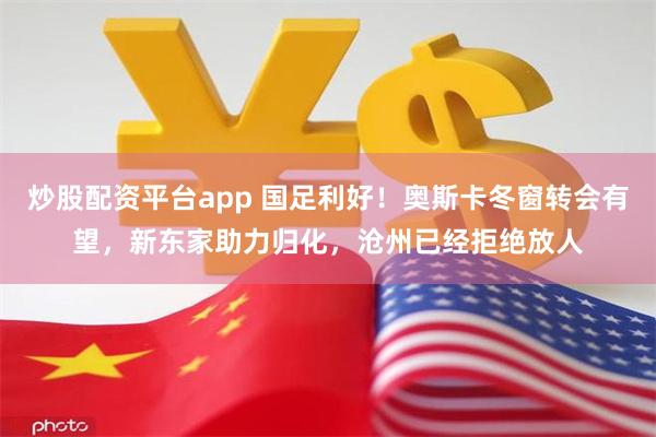 炒股配资平台app 国足利好！奥斯卡冬窗转会有望，新东家助力归化，沧州已经拒绝放人