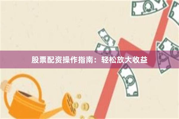 股票配资操作指南：轻松放大收益