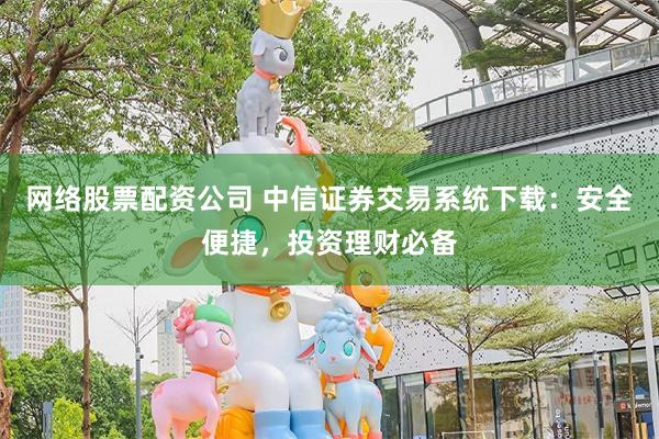 网络股票配资公司 中信证券交易系统下载：安全便捷，投资理财必备