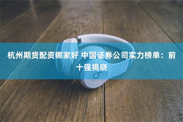 杭州期货配资哪家好 中国证券公司实力榜单：前十强揭晓