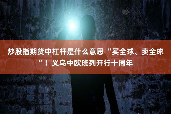 炒股指期货中杠杆是什么意思 “买全球、卖全球”！义乌中欧班列开行十周年