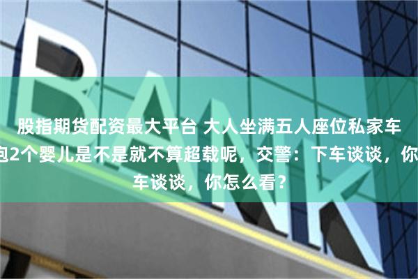 股指期货配资最大平台 大人坐满五人座位私家车，怀里抱2个婴儿是不是就不算超载呢，交警：下车谈谈，你怎么看？