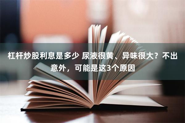 杠杆炒股利息是多少 尿液很黄、异味很大？不出意外，可能是这3个原因