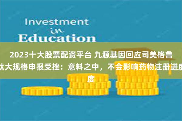 2023十大股票配资平台 九源基因回应司美格鲁肽大规格申报受挫：意料之中，不会影响药物注册进度