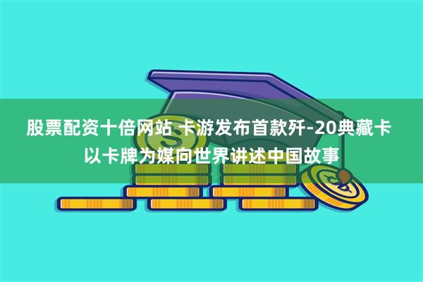 股票配资十倍网站 卡游发布首款歼-20典藏卡 以卡牌为媒向世界讲述中国故事