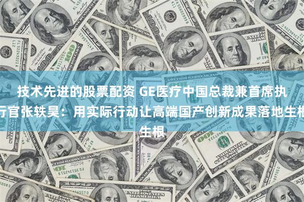 技术先进的股票配资 GE医疗中国总裁兼首席执行官张轶昊：用实际行动让高端国产创新成果落地生根