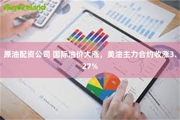原油配资公司 国际油价大涨，美油主力合约收涨3.27%