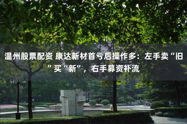温州股票配资 康达新材首亏后操作多：左手卖“旧”买“新”，右手募资补流