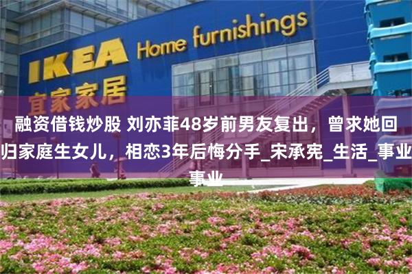 融资借钱炒股 刘亦菲48岁前男友复出，曾求她回归家庭生女儿，相恋3年后悔分手_宋承宪_生活_事业